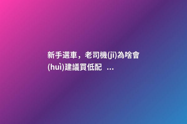 新手選車，老司機(jī)為啥會(huì)建議買低配？都有哪些玄機(jī)？